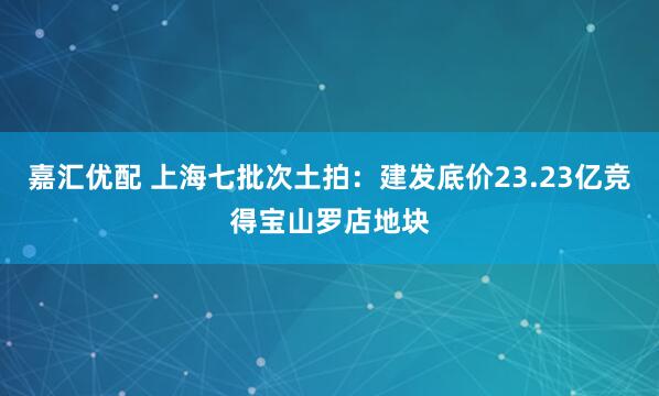嘉汇优配 上海七批次土拍：建发底价23.23亿竞得宝山罗店地块