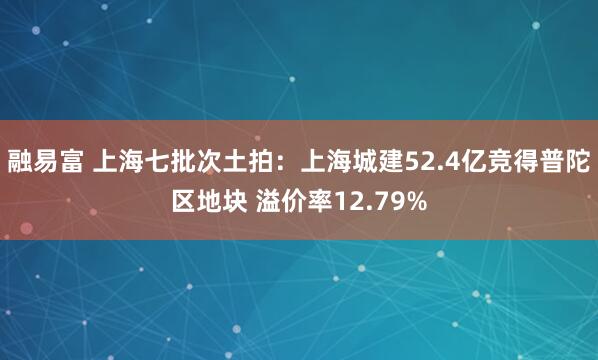 融易富 上海七批次土拍：上海城建52.4亿竞得普陀区地块 溢价率12.79%