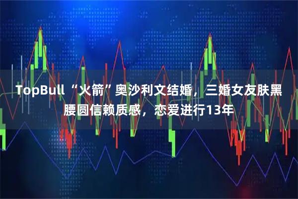 TopBull “火箭”奥沙利文结婚，三婚女友肤黑腰圆信赖质感，恋爱进行13年