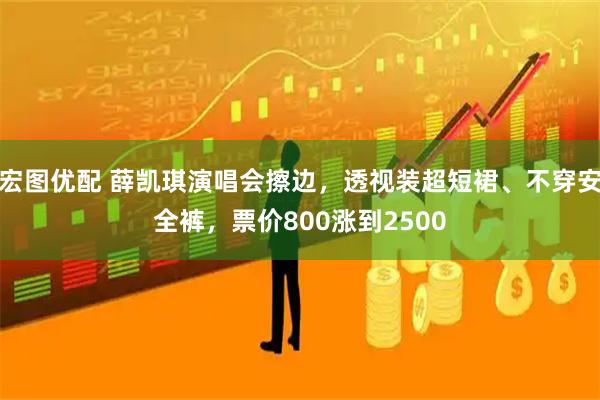 宏图优配 薛凯琪演唱会擦边，透视装超短裙、不穿安全裤，票价800涨到2500