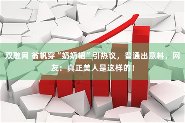 双融网 翁帆穿“奶奶裙”引热议，普通出意料，网友：真正美人是这样的！