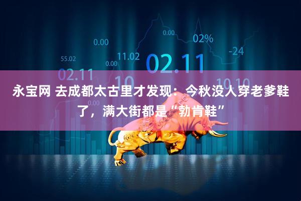 永宝网 去成都太古里才发现：今秋没人穿老爹鞋了，满大街都是“勃肯鞋”
