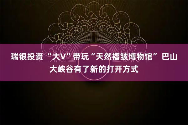 瑞银投资 “大V”带玩“天然褶皱博物馆” 巴山大峡谷有了新的打开方式