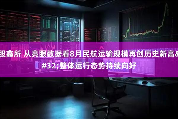 股鑫所 从亮眼数据看8月民航运输规模再创历史新高 整体运行态势持续向好