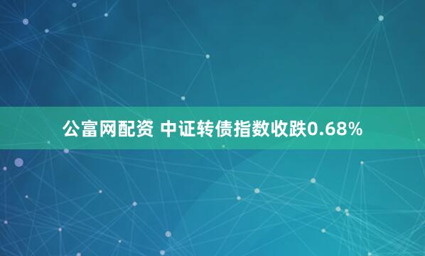 公富网配资 中证转债指数收跌0.68%