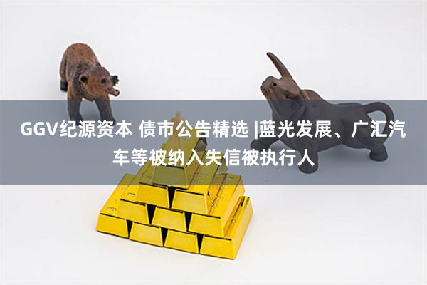 GGV纪源资本 债市公告精选 |蓝光发展、广汇汽车等被纳入失信被执行人