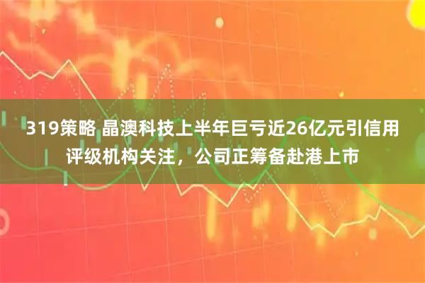 319策略 晶澳科技上半年巨亏近26亿元引信用评级机构关注，公司正筹备赴港上市