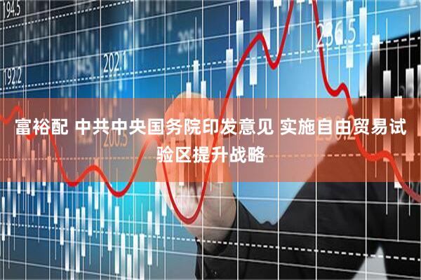 富裕配 中共中央国务院印发意见 实施自由贸易试验区提升战略