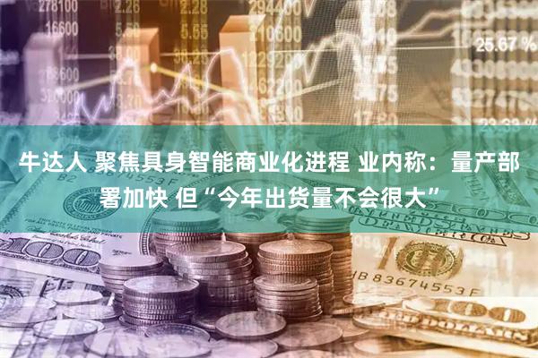牛达人 聚焦具身智能商业化进程 业内称：量产部署加快 但“今年出货量不会很大”