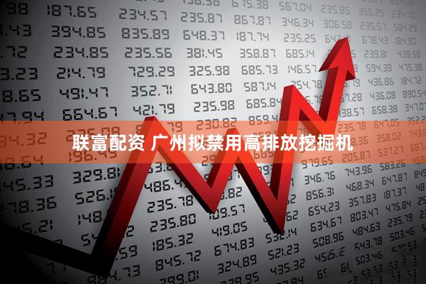 联富配资 广州拟禁用高排放挖掘机