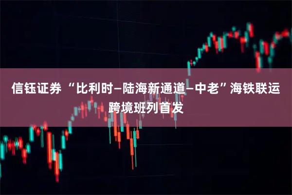 信钰证券 “比利时—陆海新通道—中老”海铁联运跨境班列首发