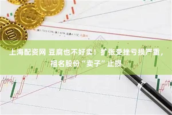上海配资网 豆腐也不好卖！扩张受挫亏损严重，祖名股份“卖子”止损