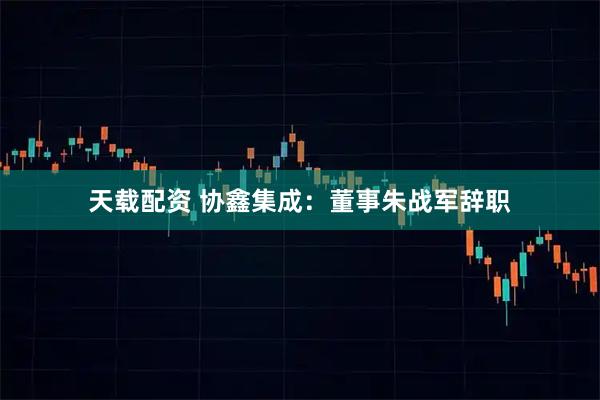 天载配资 协鑫集成：董事朱战军辞职