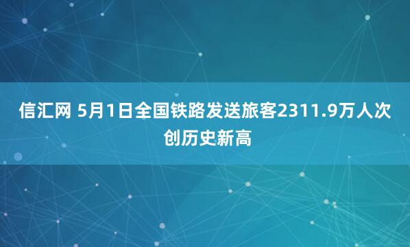 信汇网 5月1日全国铁路发送旅客2311.9万人次 创历史新高