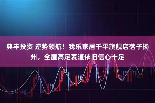 典丰投资 逆势领航！我乐家居千平旗舰店落子扬州，全屋高定赛道依旧信心十足