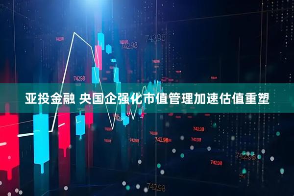 亚投金融 央国企强化市值管理加速估值重塑