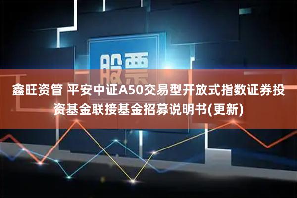 鑫旺资管 平安中证A50交易型开放式指数证券投资基金联接基金招募说明书(更新)