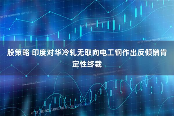 股策略 印度对华冷轧无取向电工钢作出反倾销肯定性终裁