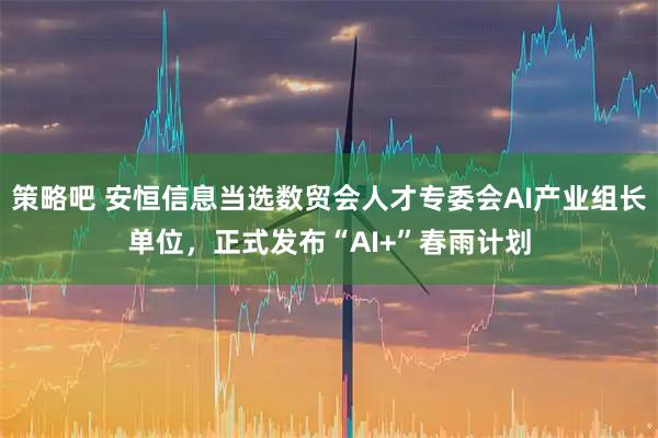 策略吧 安恒信息当选数贸会人才专委会AI产业组长单位，正式发布“AI+”春雨计划
