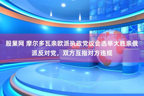 股巢网 摩尔多瓦亲欧派执政党议会选举大胜亲俄派反对党，双方互指对方违规