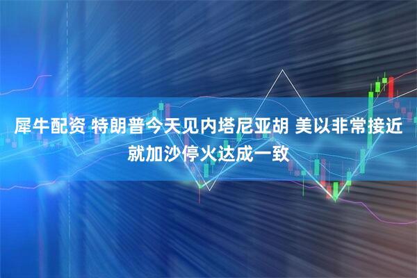 犀牛配资 特朗普今天见内塔尼亚胡 美以非常接近就加沙停火达成一致