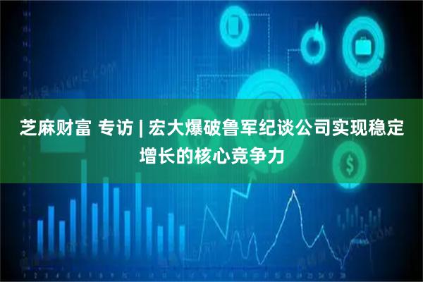 芝麻财富 专访 | 宏大爆破鲁军纪谈公司实现稳定增长的核心竞争力