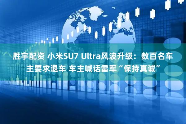 胜宇配资 小米SU7 Ultra风波升级：数百名车主要求退车 车主喊话雷军“保持真诚”