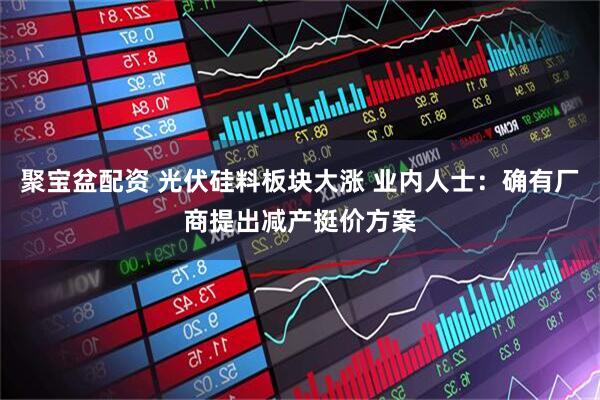 聚宝盆配资 光伏硅料板块大涨 业内人士：确有厂商提出减产挺价方案