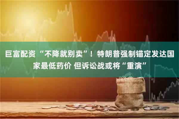 巨富配资 “不降就别卖”！特朗普强制锚定发达国家最低药价 但诉讼战或将“重演”
