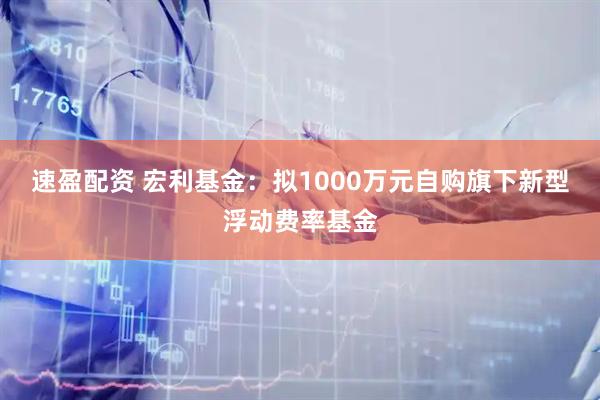 速盈配资 宏利基金：拟1000万元自购旗下新型浮动费率基金