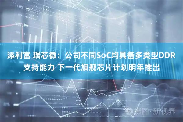 添利富 瑞芯微：公司不同SoC均具备多类型DDR支持能力 下一代旗舰芯片计划明年推出