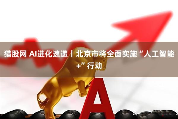 猎股网 AI进化速递丨北京市将全面实施“人工智能+”行动