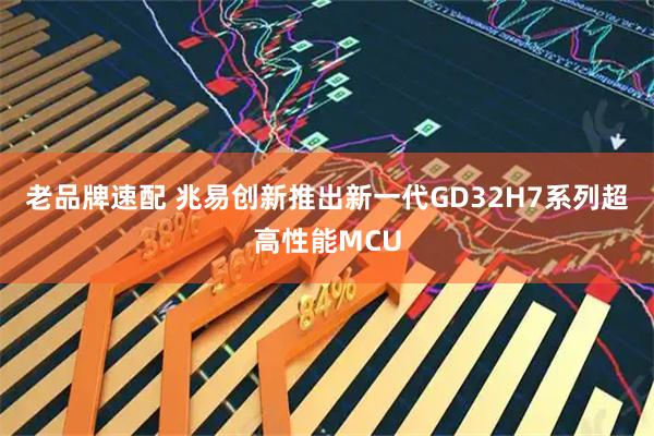 老品牌速配 兆易创新推出新一代GD32H7系列超高性能MCU