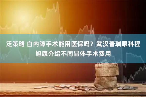泛策略 白内障手术能用医保吗？武汉普瑞眼科程旭康介绍不同晶体手术费用