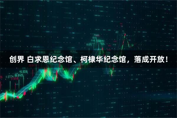 创界 白求恩纪念馆、柯棣华纪念馆，落成开放！