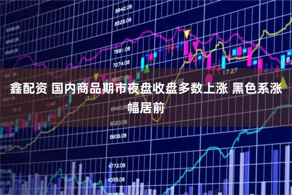 鑫配资 国内商品期市夜盘收盘多数上涨 黑色系涨幅居前