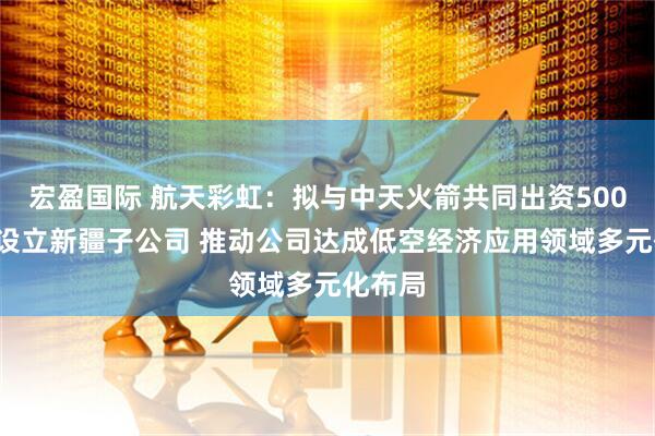宏盈国际 航天彩虹：拟与中天火箭共同出资5000万元设立新疆子公司 推动公司达成低空经济应用领域多元化布局
