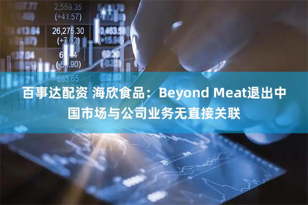 百事达配资 海欣食品：Beyond Meat退出中国市场与公司业务无直接关联