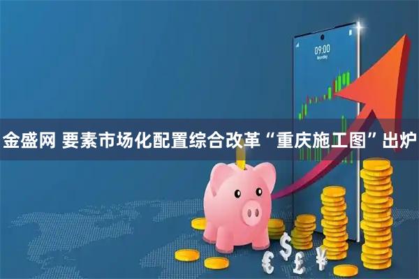 金盛网 要素市场化配置综合改革“重庆施工图”出炉