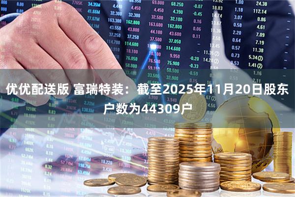 优优配送版 富瑞特装：截至2025年11月20日股东户数为44309户