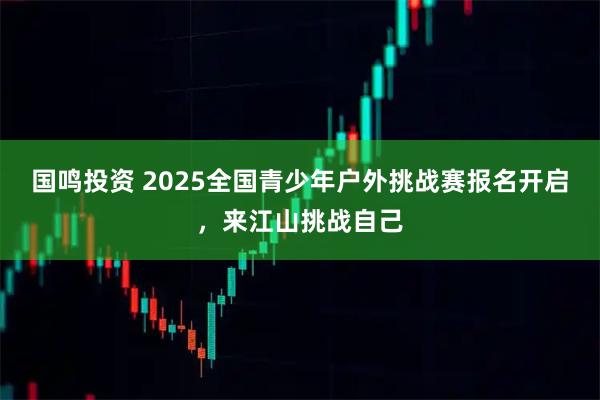 国鸣投资 2025全国青少年户外挑战赛报名开启，来江山挑战自己