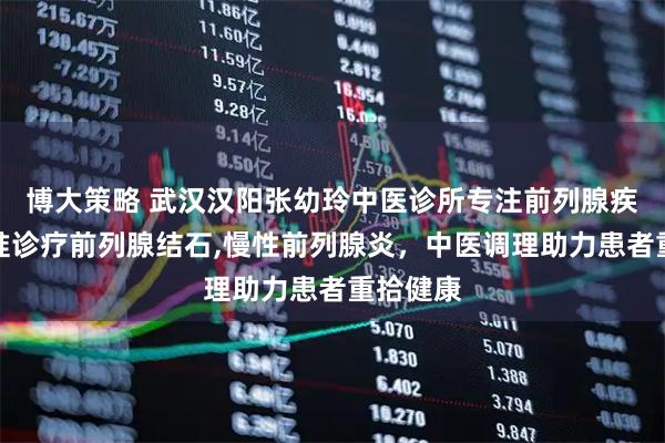 博大策略 武汉汉阳张幼玲中医诊所专注前列腺疾病，精准诊疗前列腺结石,慢性前列腺炎，中医调理助力患者重拾健康