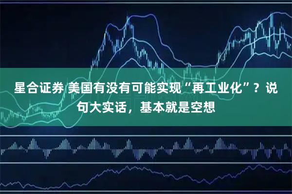 星合证券 美国有没有可能实现“再工业化”?说句大实话,基本就是空想
