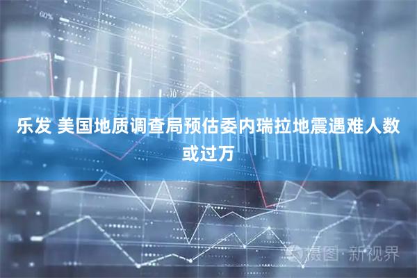 乐发 美国地质调查局预估委内瑞拉地震遇难人数或过万