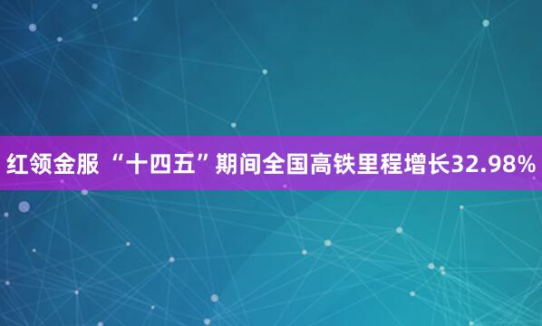 红领金服 “十四五”期间全国高铁里程增长32.98%